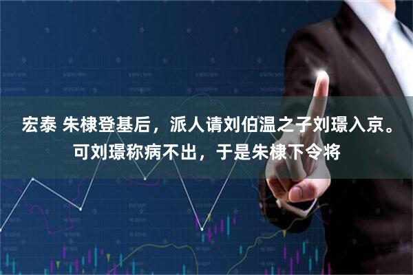 宏泰 朱棣登基后，派人请刘伯温之子刘璟入京。可刘璟称病不出，于是朱棣下令将